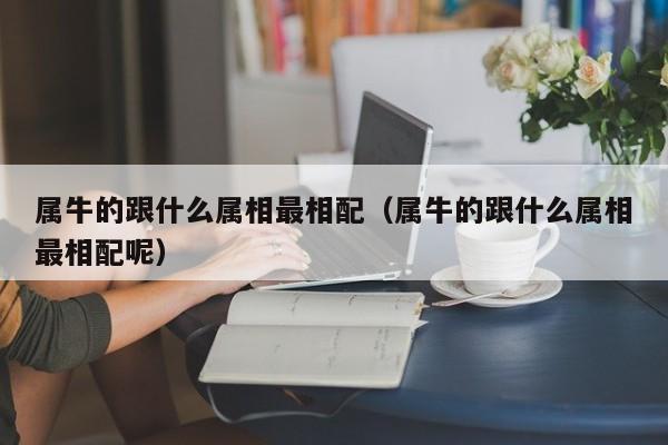 属牛的跟什么属相最相配（属牛的跟什么属相最相配呢）