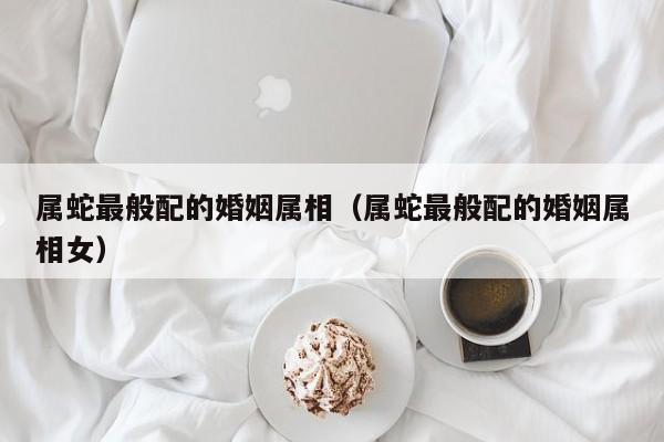 属蛇最般配的婚姻属相（属蛇最般配的婚姻属相女）