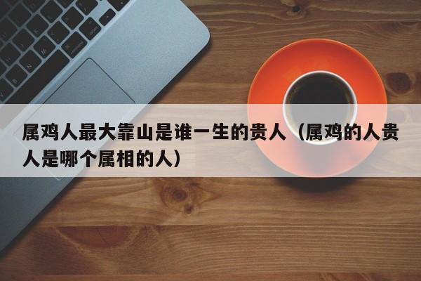 属鸡人最大靠山是谁一生的贵人（属鸡的人贵人是哪个属相的人）