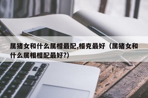 属猪女和什么属相最配,相克最好（属猪女和什么属相相配最好?）