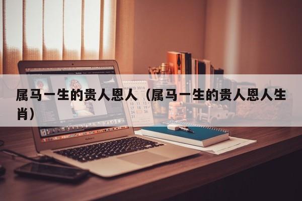 属马一生的贵人恩人（属马一生的贵人恩人生肖）