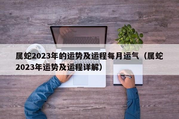 属蛇2023年的运势及运程每月运气（属蛇2023年运势及运程详解）