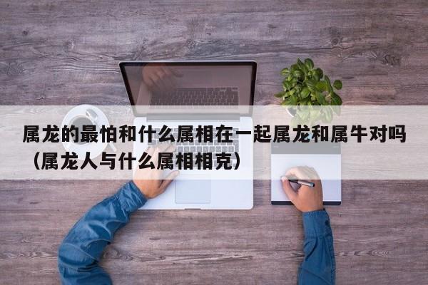 属龙的最怕和什么属相在一起属龙和属牛对吗（属龙人与什么属相相克）