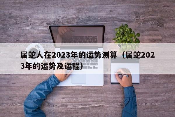 属蛇人在2023年的运势测算（属蛇2023年的运势及运程）
