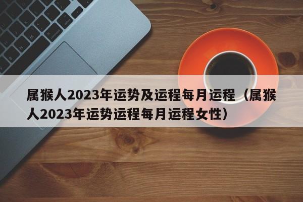属猴人2023年运势及运程每月运程（属猴人2023年运势运程每月运程女性）