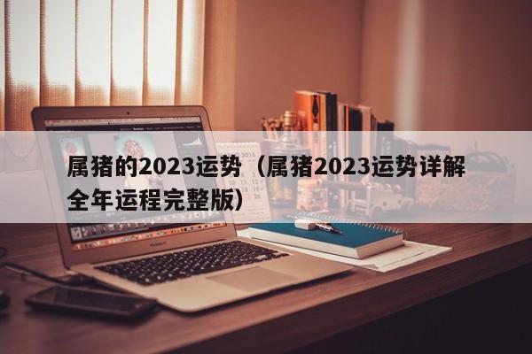 属猪的2023运势（属猪2023运势详解全年运程完整版）