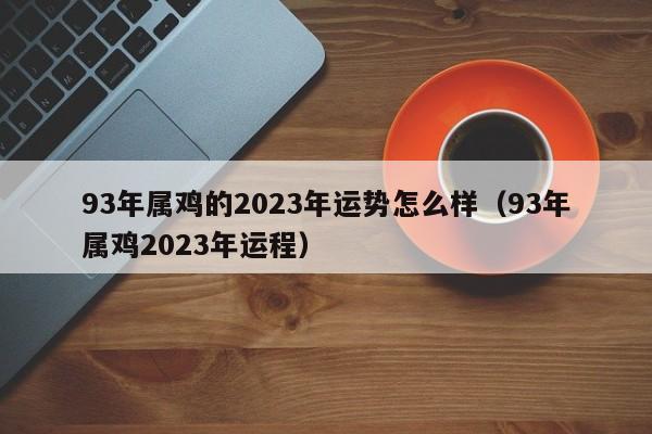 93年属鸡的2023年运势怎么样（93年属鸡2023年运程）