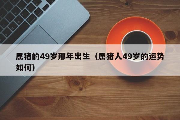 属猪的49岁那年出生（属猪人49岁的运势如何）