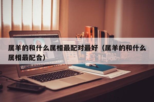 属羊的和什么属相最配对最好（属羊的和什么属相最配合）