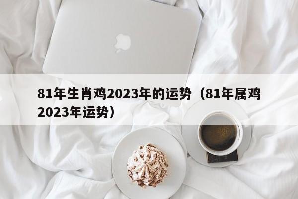 81年生肖鸡2023年的运势（81年属鸡2023年运势）