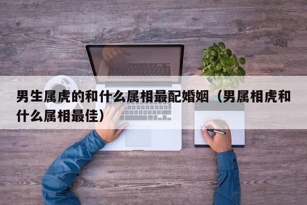 男生属虎的和什么属相最配婚姻（男属相虎和什么属相最佳）