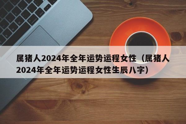 属猪人2024年全年运势运程女性（属猪人2024年全年运势运程女性生辰八字）