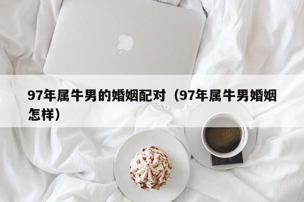 97年属牛男的婚姻配对（97年属牛男婚姻怎样）