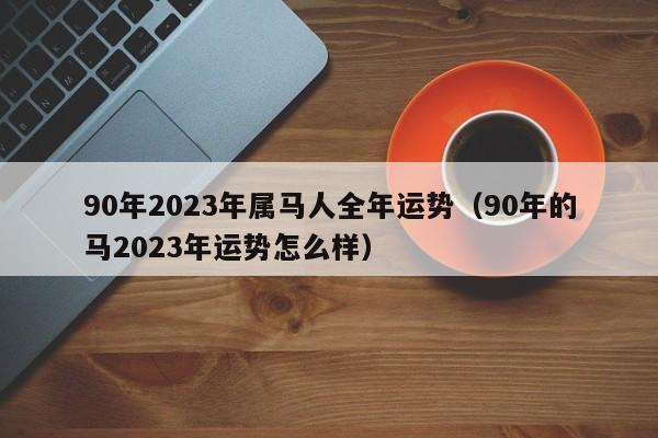 90年2023年属马人全年运势（90年的马2023年运势怎么样）