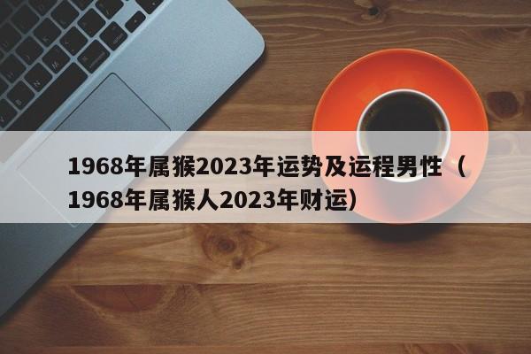 1968年属猴2023年运势及运程男性（1968年属猴人2023年财运）