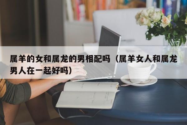 属羊的女和属龙的男相配吗（属羊女人和属龙男人在一起好吗）