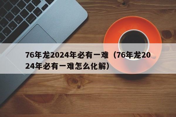 76年龙2024年必有一难（76年龙2024年必有一难怎么化解）