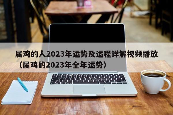 属鸡的人2023年运势及运程详解视频播放（属鸡的2023年全年运势）