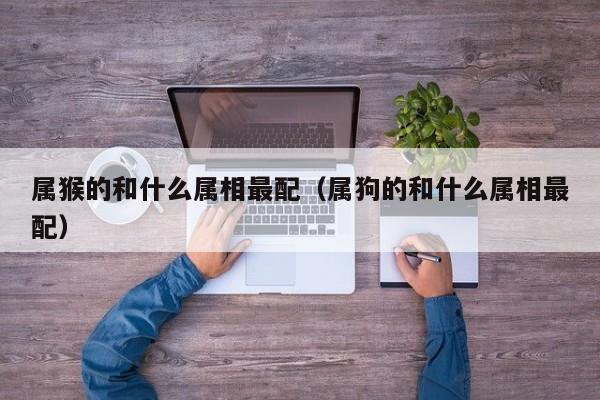 属猴的和什么属相最配（属狗的和什么属相最配）