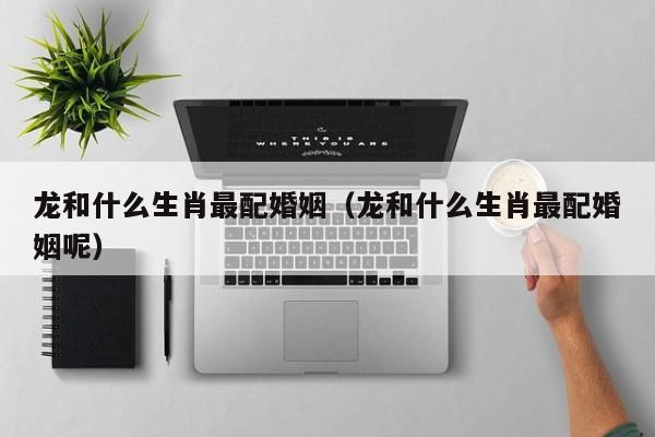 龙和什么生肖最配婚姻（龙和什么生肖最配婚姻呢）