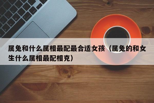 属兔和什么属相最配最合适女孩（属兔的和女生什么属相最配相克）