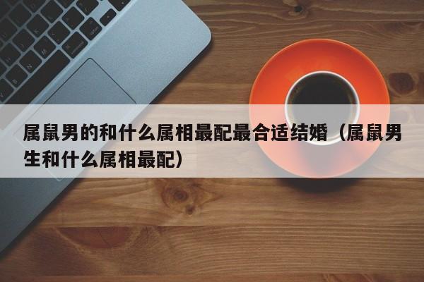 属鼠男的和什么属相最配最合适结婚（属鼠男生和什么属相最配）