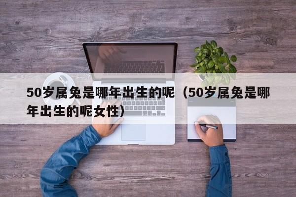 50岁属兔是哪年出生的呢（50岁属兔是哪年出生的呢女性）