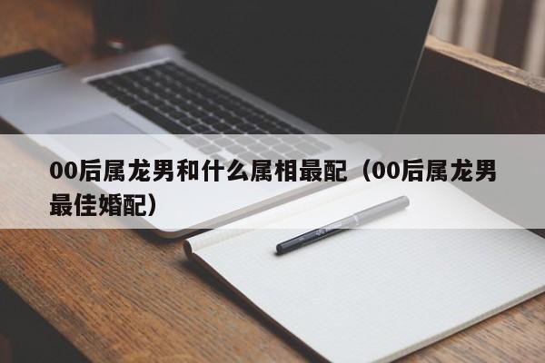00后属龙男和什么属相最配（00后属龙男最佳婚配）