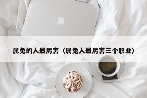 属兔的人最厉害（属兔人最厉害三个职业）