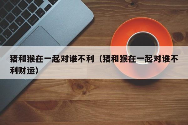 猪和猴在一起对谁不利（猪和猴在一起对谁不利财运）