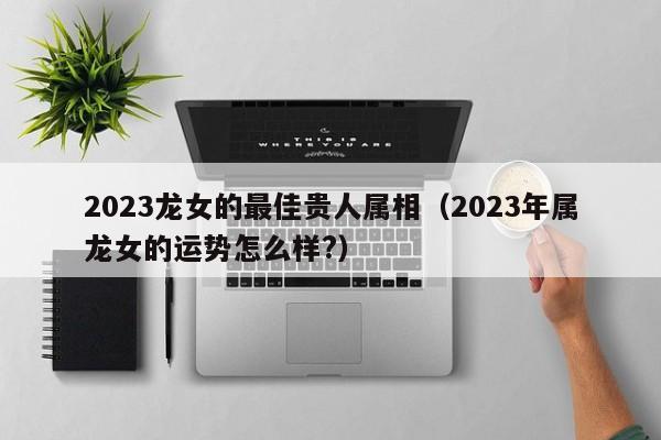 2023龙女的最佳贵人属相（2023年属龙女的运势怎么样?）