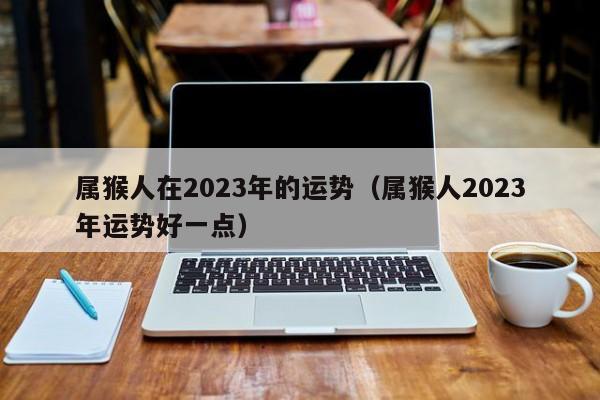 属猴人在2023年的运势（属猴人2023年运势好一点）