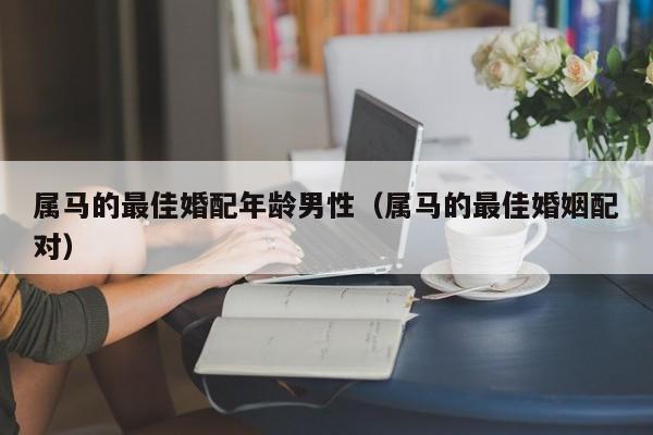 属马的最佳婚配年龄男性（属马的最佳婚姻配对）