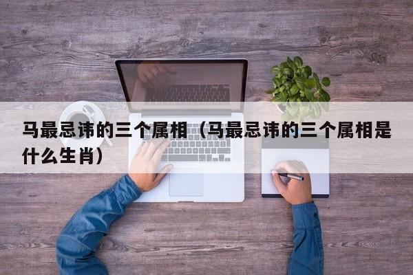 马最忌讳的三个属相（马最忌讳的三个属相是什么生肖）