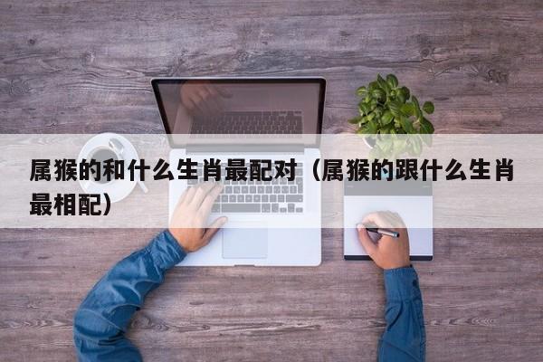 属猴的和什么生肖最配对（属猴的跟什么生肖最相配）
