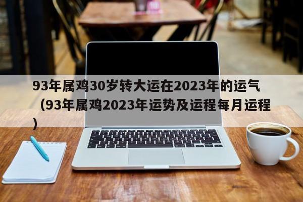 93年属鸡30岁转大运在2023年的运气（93年属鸡2023年运势及运程每月运程）