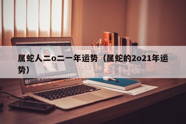 属蛇人二o二一年运势（属蛇的2o21年运势）