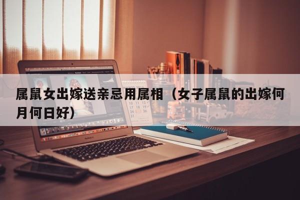 属鼠女出嫁送亲忌用属相（女子属鼠的出嫁何月何日好）