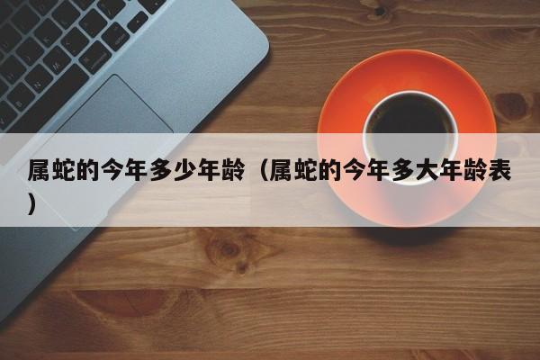 属蛇的今年多少年龄（属蛇的今年多大年龄表）