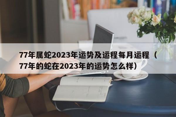 77年属蛇2023年运势及运程每月运程（77年的蛇在2023年的运势怎么样）