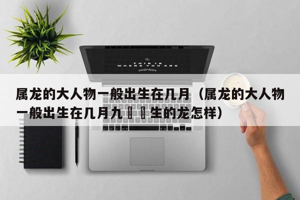 属龙的大人物一般出生在几月（属龙的大人物一般出生在几月九冃岀生的龙怎样）
