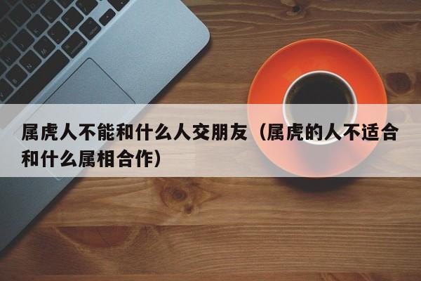 属虎人不能和什么人交朋友（属虎的人不适合和什么属相合作）