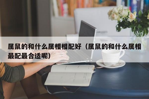 属鼠的和什么属相相配好（属鼠的和什么属相最配最合适呢）