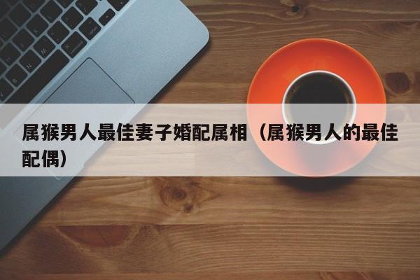 属猴男人最佳妻子婚配属相（属猴男人的最佳配偶）