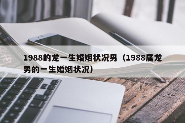 1988的龙一生婚姻状况男（1988属龙男的一生婚姻状况）