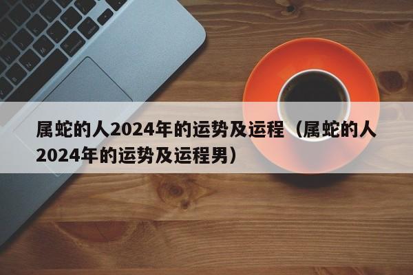 属蛇的人2024年的运势及运程（属蛇的人2024年的运势及运程男）