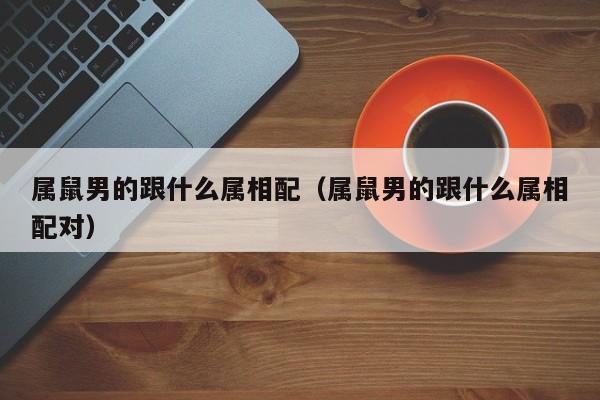 属鼠男的跟什么属相配（属鼠男的跟什么属相配对）