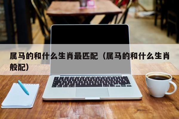 属马的和什么生肖最匹配（属马的和什么生肖般配）