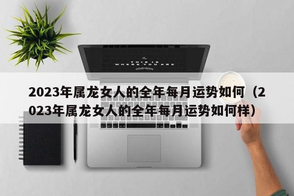 2023年属龙女人的全年每月运势如何（2023年属龙女人的全年每月运势如何样）