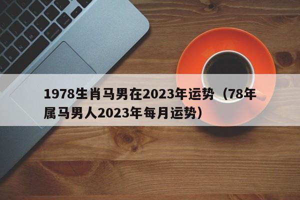 1978生肖马男在2023年运势（78年属马男人2023年每月运势）